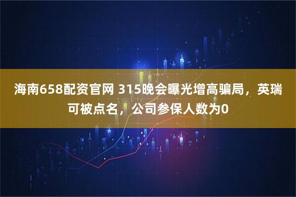 海南658配资官网 315晚会曝光增高骗局，英瑞可被点名，公司参保人数为0