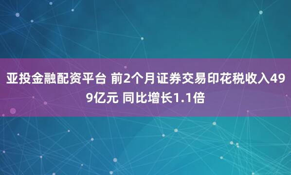 亚投金融配资平台 前2个月证券交易印花税收入499亿元 同比增长1.1倍