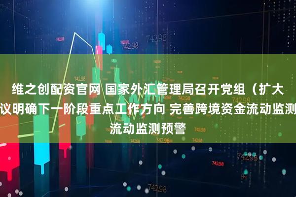维之创配资官网 国家外汇管理局召开党组（扩大）会议明确下一阶段重点工作方向 完善跨境资金流动监测预警