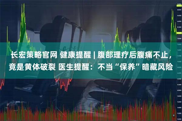 长宏策略官网 健康提醒 | 腹部理疗后腹痛不止,竟是黄体破裂 医生提醒:不当“保养”暗藏风险