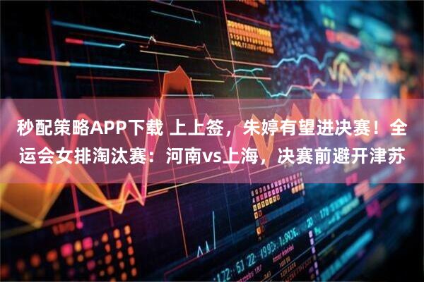 秒配策略APP下载 上上签,朱婷有望进决赛!全运会女排淘汰赛:河南vs上海,决赛前避开津苏