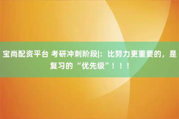 宝尚配资平台 考研冲刺阶段|：比努力更重要的，是复习的 “优先级”！！!
