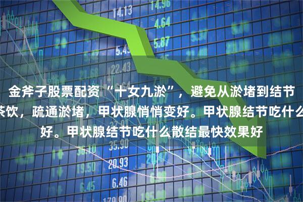 金斧子股票配资 “十女九淤”，避免从淤堵到结节！4个穴位 + 代茶饮，疏通淤堵，甲状腺悄悄变好。甲状腺结节吃什么散结最快效果好