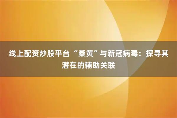 线上配资炒股平台 “桑黄”与新冠病毒：探寻其潜在的辅助关联