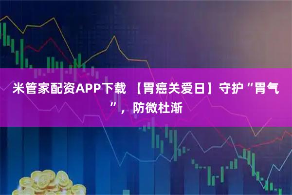 米管家配资APP下载 【胃癌关爱日】守护“胃气”，防微杜渐