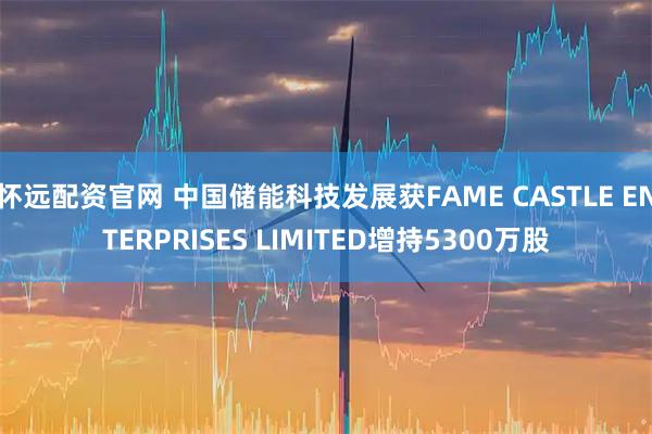怀远配资官网 中国储能科技发展获FAME CASTLE ENTERPRISES LIMITED增持5300万股