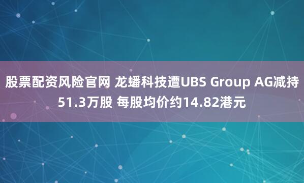 股票配资风险官网 龙蟠科技遭UBS Group AG减持51.3万股 每股均价约14.82港元