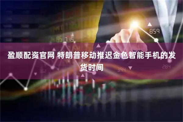 盈顺配资官网 特朗普移动推迟金色智能手机的发货时间