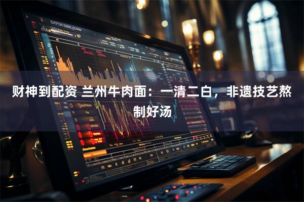 财神到配资 兰州牛肉面：一清二白，非遗技艺熬制好汤
