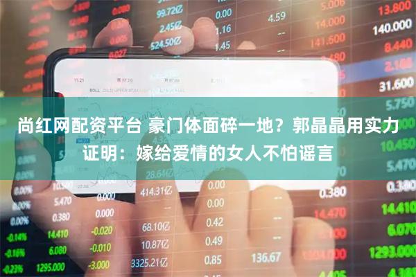 尚红网配资平台 豪门体面碎一地？郭晶晶用实力证明：嫁给爱情的女人不怕谣言