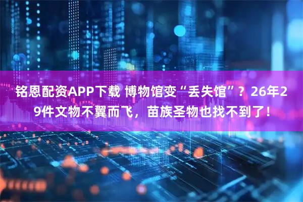 铭恩配资APP下载 博物馆变“丢失馆”？26年29件文物不翼而飞，苗族圣物也找不到了！
