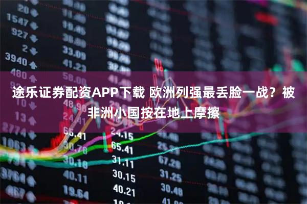 途乐证券配资APP下载 欧洲列强最丢脸一战？被非洲小国按在地上摩擦
