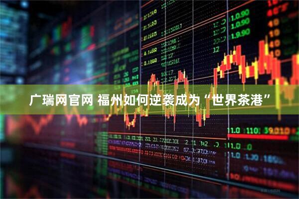 广瑞网官网 福州如何逆袭成为“世界茶港”