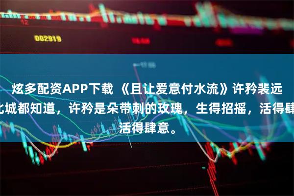 炫多配资APP下载 《且让爱意付水流》许矜裴远朝　北城都知道，许矜是朵带刺的玫瑰，生得招摇，活得肆意。