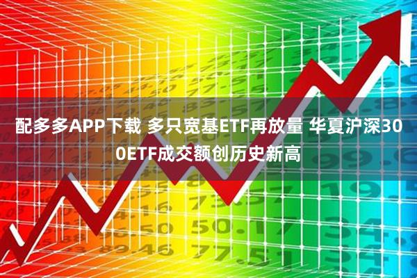 配多多APP下载 多只宽基ETF再放量 华夏沪深300ETF成交额创历史新高