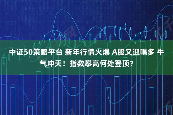 中证50策略平台 新年行情火爆 A股又迎唱多 牛气冲天！指数攀高何处登顶？