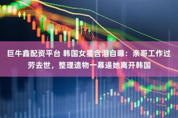巨牛鑫配资平台 韩国女星含泪自曝：亲哥工作过劳去世，整理遗物一幕逼她离开韩国