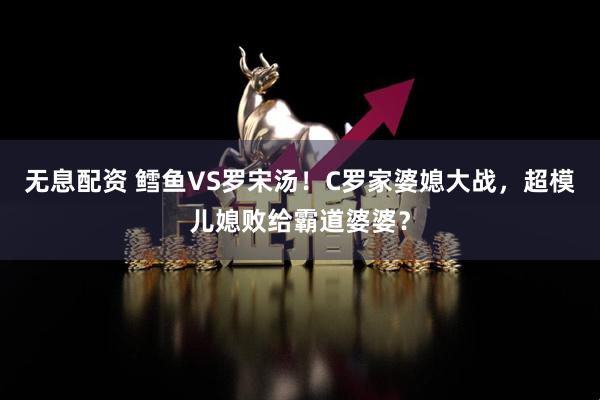 无息配资 鳕鱼VS罗宋汤！C罗家婆媳大战，超模儿媳败给霸道婆婆？