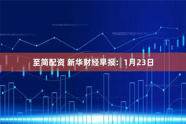 至简配资 新华财经早报：1月23日