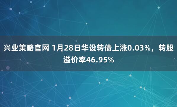 兴业策略官网 1月28日华设转债上涨0.03%，转股溢价率46.95%