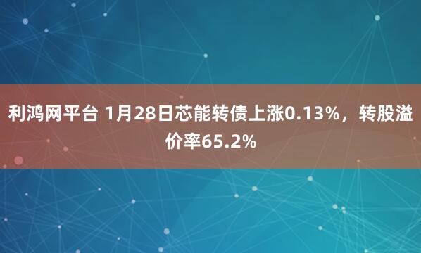 利鸿网平台 1月28日芯能转债上涨0.13%，转股溢价率65.2%