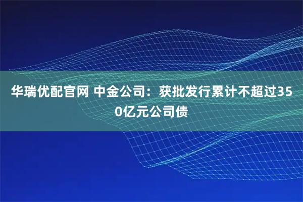 华瑞优配官网 中金公司：获批发行累计不超过350亿元公司债