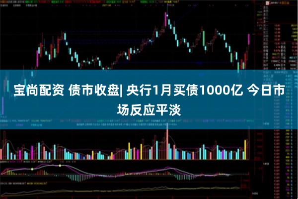 宝尚配资 债市收盘| 央行1月买债1000亿 今日市场反应平淡