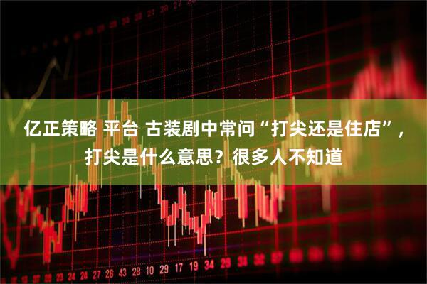 亿正策略 平台 古装剧中常问“打尖还是住店”，打尖是什么意思？很多人不知道