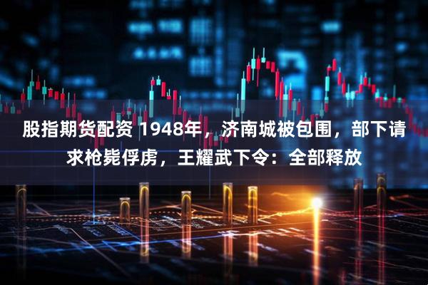 股指期货配资 1948年，济南城被包围，部下请求枪毙俘虏，王耀武下令：全部释放
