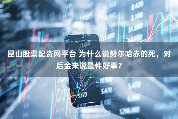 昆山股票配资网平台 为什么说努尔哈赤的死，对后金来说是件好事？