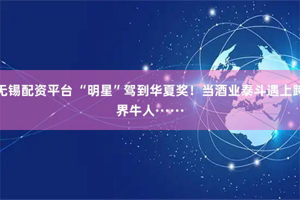 无锡配资平台 “明星”驾到华夏奖！当酒业泰斗遇上跨界牛人······