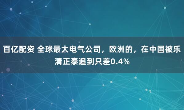 百亿配资 全球最大电气公司，欧洲的，在中国被乐清正泰追到只差0.4%
