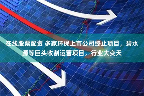 在线股票配资 多家环保上市公司终止项目，碧水源等巨头收割运营项目，行业大变天