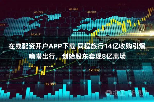 在线配资开户APP下载 同程旅行14亿收购引爆嘀嗒出行，创始股东套现8亿离场