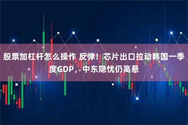股票加杠杆怎么操作 反弹！芯片出口拉动韩国一季度GDP，中东隐忧仍高悬