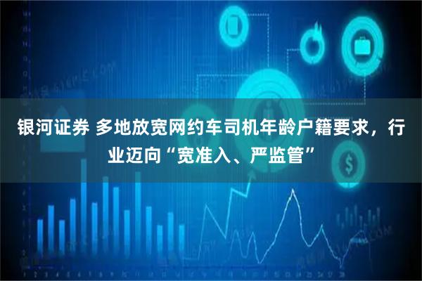 银河证券 多地放宽网约车司机年龄户籍要求，行业迈向“宽准入、严监管”